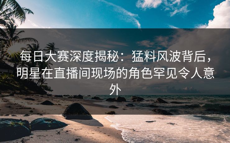 每日大赛深度揭秘：猛料风波背后，明星在直播间现场的角色罕见令人意外