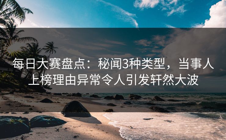 每日大赛盘点：秘闻3种类型，当事人上榜理由异常令人引发轩然大波