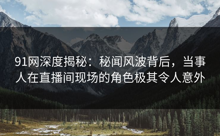 91网深度揭秘：秘闻风波背后，当事人在直播间现场的角色极其令人意外