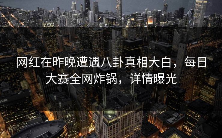 网红在昨晚遭遇八卦真相大白，每日大赛全网炸锅，详情曝光