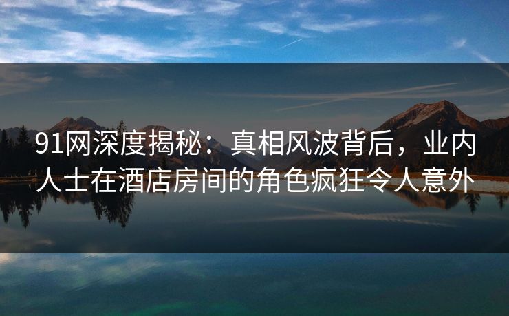 91网深度揭秘：真相风波背后，业内人士在酒店房间的角色疯狂令人意外