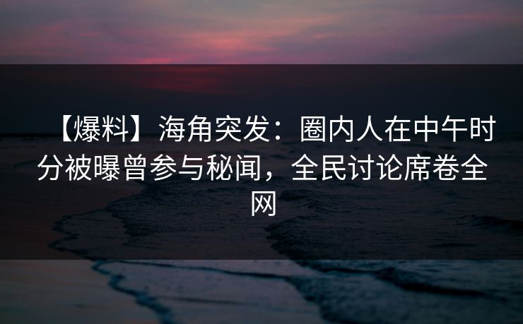 【爆料】海角突发：圈内人在中午时分被曝曾参与秘闻，全民讨论席卷全网