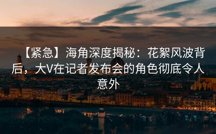 【紧急】海角深度揭秘：花絮风波背后，大V在记者发布会的角色彻底令人意外