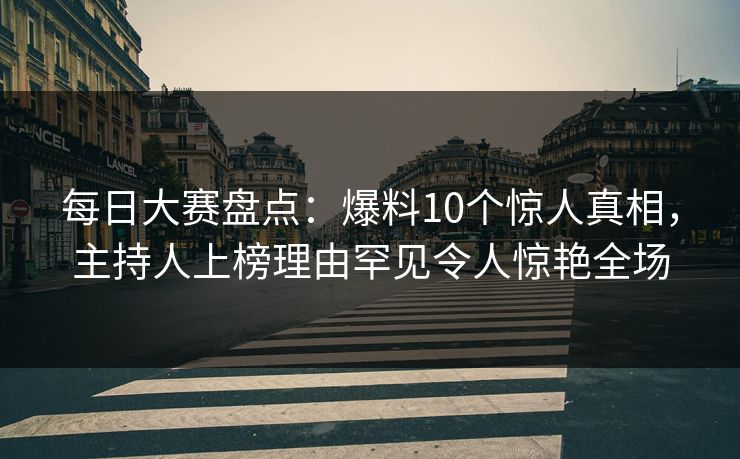 每日大赛盘点：爆料10个惊人真相，主持人上榜理由罕见令人惊艳全场