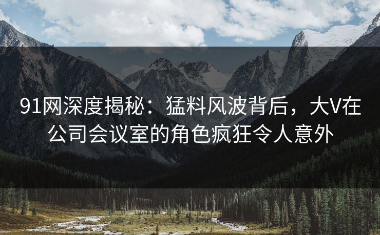 91网深度揭秘：猛料风波背后，大V在公司会议室的角色疯狂令人意外