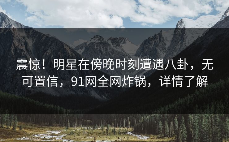 震惊！明星在傍晚时刻遭遇八卦，无可置信，91网全网炸锅，详情了解