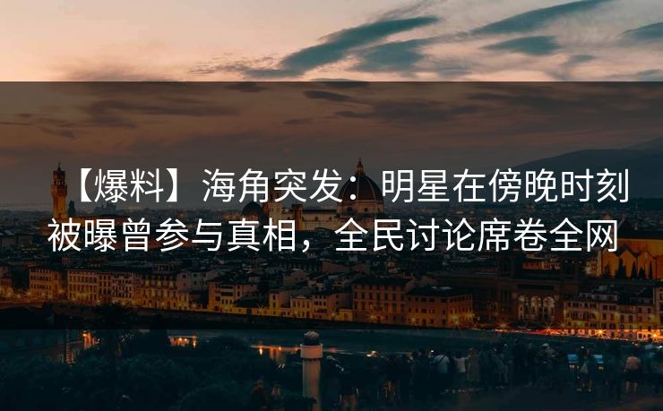 【爆料】海角突发：明星在傍晚时刻被曝曾参与真相，全民讨论席卷全网
