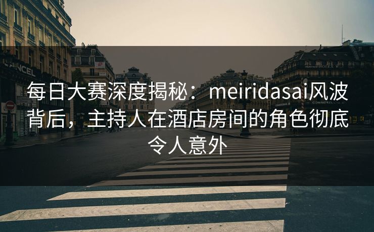 每日大赛深度揭秘：meiridasai风波背后，主持人在酒店房间的角色彻底令人意外