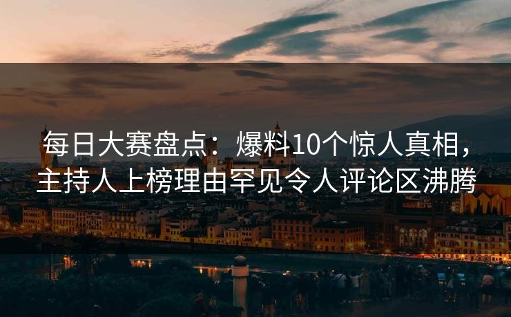 每日大赛盘点：爆料10个惊人真相，主持人上榜理由罕见令人评论区沸腾