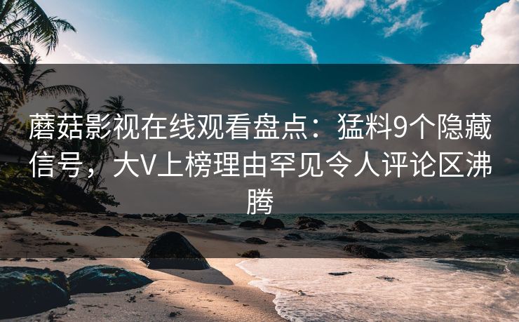 蘑菇影视在线观看盘点：猛料9个隐藏信号，大V上榜理由罕见令人评论区沸腾