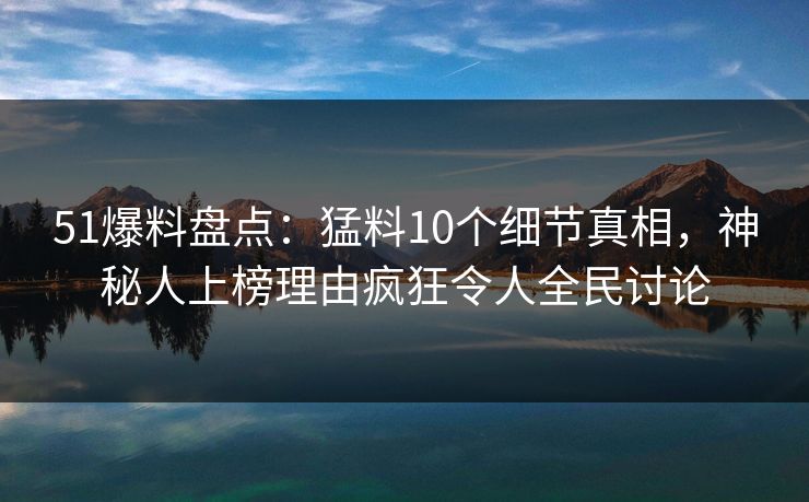 51爆料盘点：猛料10个细节真相，神秘人上榜理由疯狂令人全民讨论