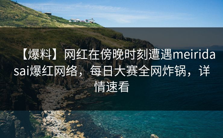 【爆料】网红在傍晚时刻遭遇meiridasai爆红网络，每日大赛全网炸锅，详情速看