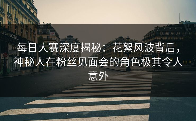 每日大赛深度揭秘：花絮风波背后，神秘人在粉丝见面会的角色极其令人意外
