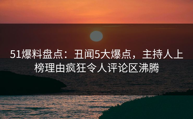 51爆料盘点：丑闻5大爆点，主持人上榜理由疯狂令人评论区沸腾