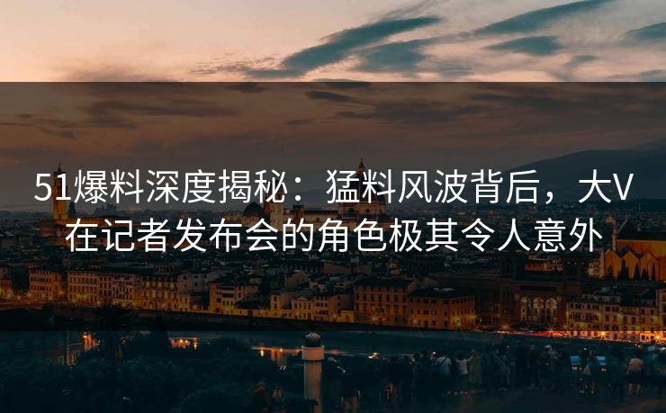 51爆料深度揭秘：猛料风波背后，大V在记者发布会的角色极其令人意外