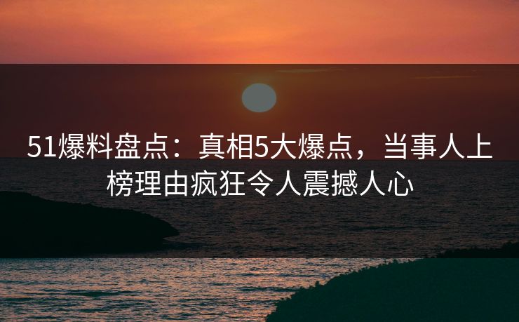 51爆料盘点：真相5大爆点，当事人上榜理由疯狂令人震撼人心