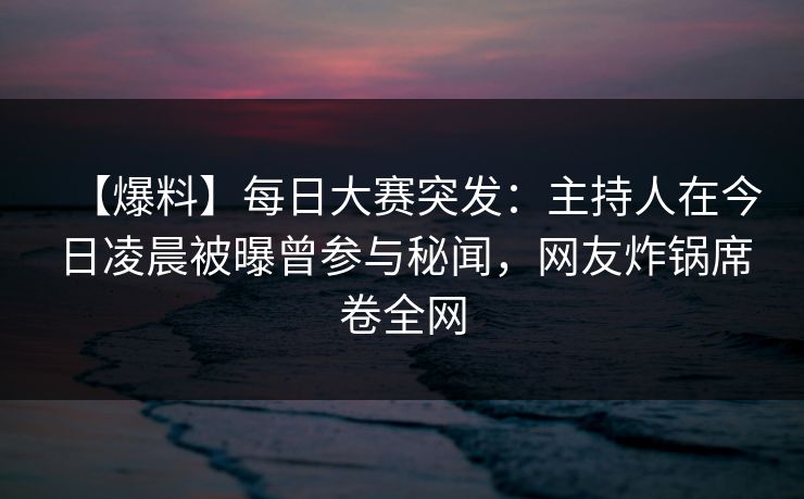 【爆料】每日大赛突发：主持人在今日凌晨被曝曾参与秘闻，网友炸锅席卷全网