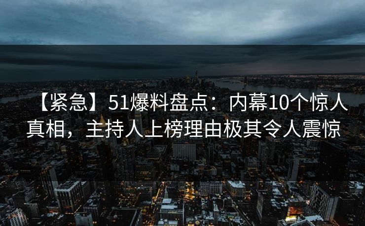 【紧急】51爆料盘点：内幕10个惊人真相，主持人上榜理由极其令人震惊