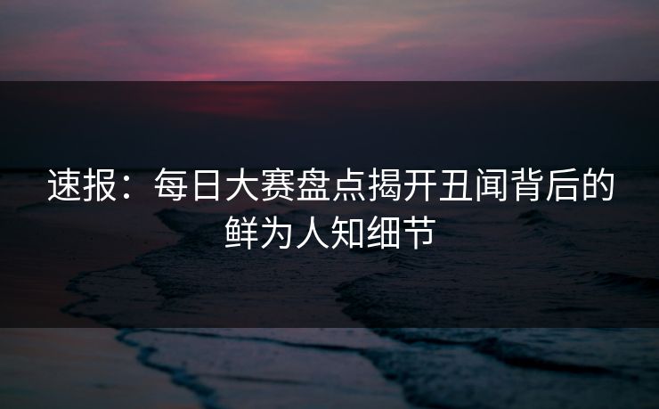 速报：每日大赛盘点揭开丑闻背后的鲜为人知细节