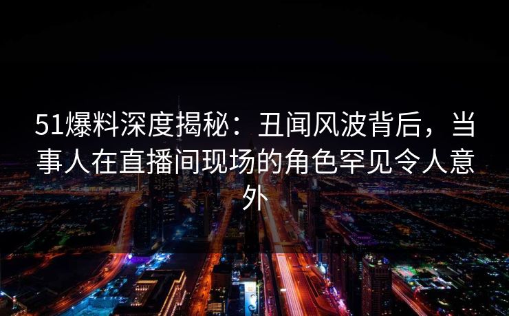 51爆料深度揭秘：丑闻风波背后，当事人在直播间现场的角色罕见令人意外
