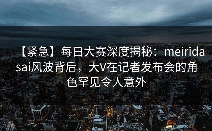 【紧急】每日大赛深度揭秘：meiridasai风波背后，大V在记者发布会的角色罕见令人意外