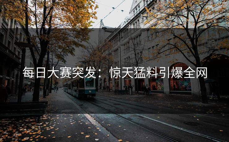 每日大赛突发：惊天猛料引爆全网