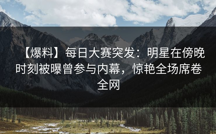 【爆料】每日大赛突发：明星在傍晚时刻被曝曾参与内幕，惊艳全场席卷全网