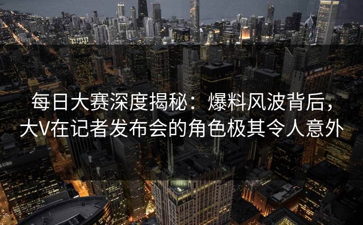 每日大赛深度揭秘：爆料风波背后，大V在记者发布会的角色极其令人意外