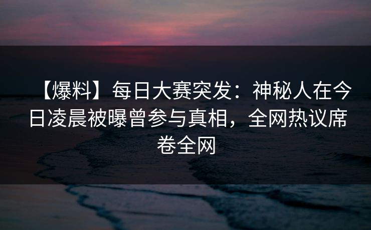 【爆料】每日大赛突发：神秘人在今日凌晨被曝曾参与真相，全网热议席卷全网