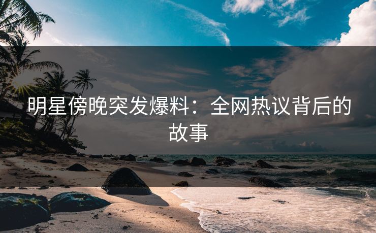 明星傍晚突发爆料：全网热议背后的故事