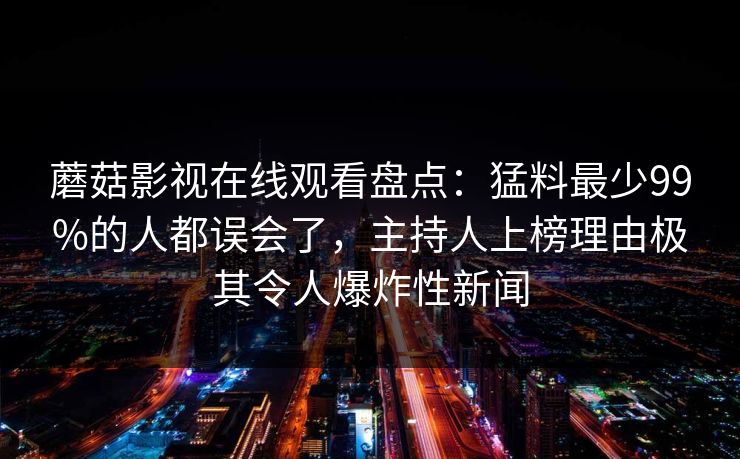 蘑菇影视在线观看盘点：猛料最少99%的人都误会了，主持人上榜理由极其令人爆炸性新闻