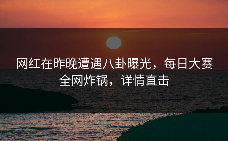 网红在昨晚遭遇八卦曝光，每日大赛全网炸锅，详情直击