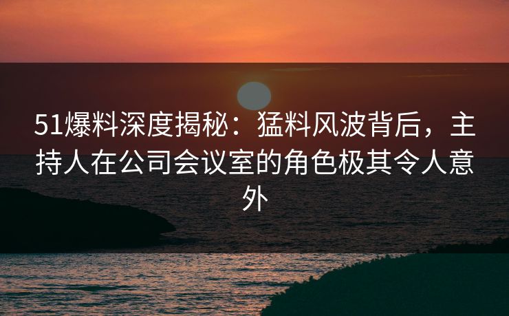 51爆料深度揭秘：猛料风波背后，主持人在公司会议室的角色极其令人意外