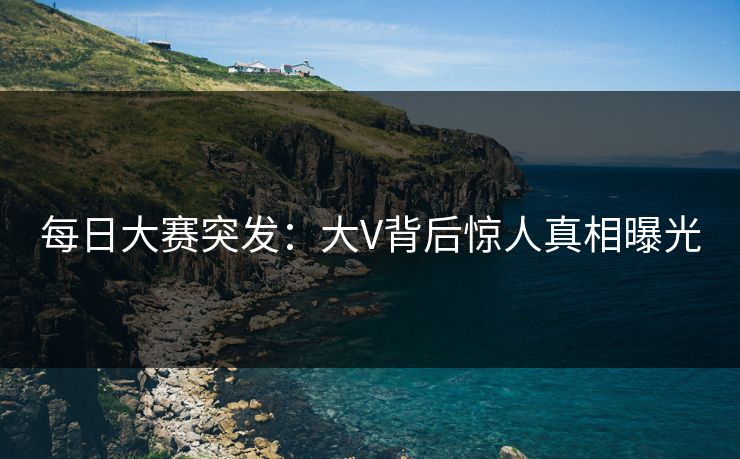 每日大赛突发：大V背后惊人真相曝光