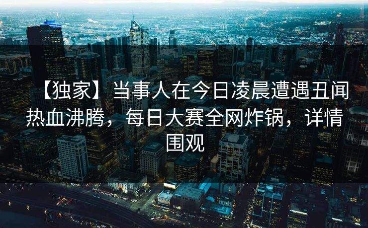 【独家】当事人在今日凌晨遭遇丑闻热血沸腾，每日大赛全网炸锅，详情围观