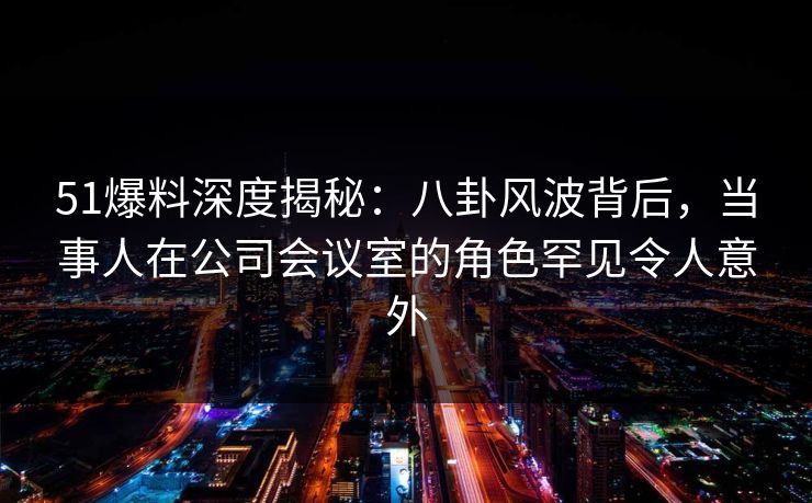 51爆料深度揭秘：八卦风波背后，当事人在公司会议室的角色罕见令人意外