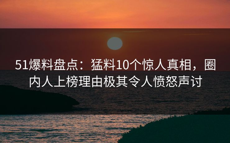 51爆料盘点：猛料10个惊人真相，圈内人上榜理由极其令人愤怒声讨