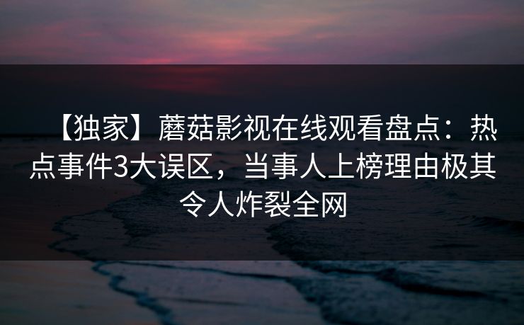 【独家】蘑菇影视在线观看盘点：热点事件3大误区，当事人上榜理由极其令人炸裂全网
