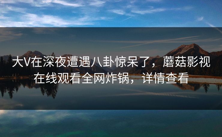 大V在深夜遭遇八卦惊呆了，蘑菇影视在线观看全网炸锅，详情查看