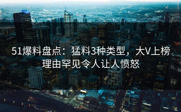 51爆料盘点：猛料3种类型，大V上榜理由罕见令人让人愤怒