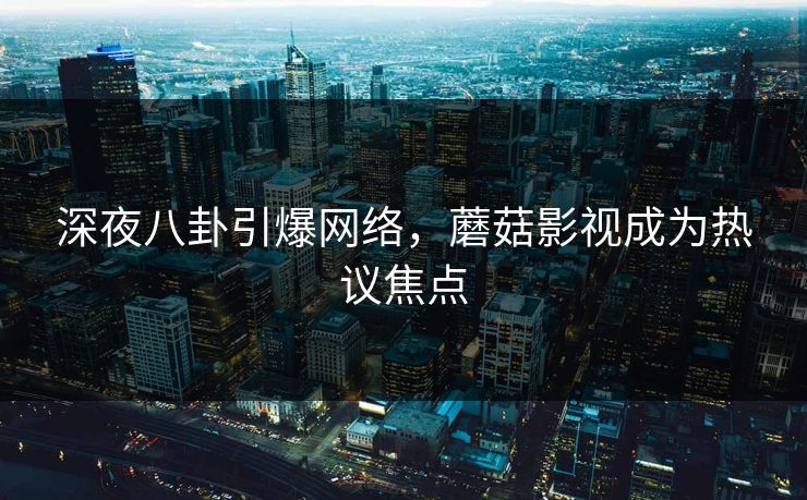 深夜八卦引爆网络，蘑菇影视成为热议焦点