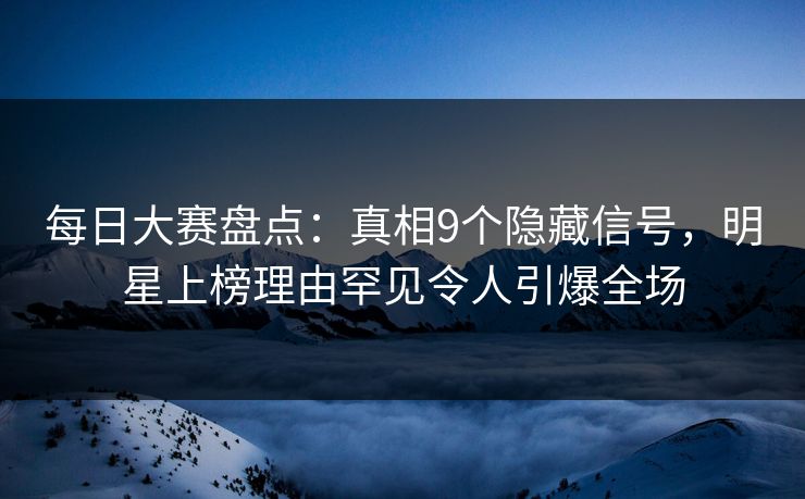 每日大赛盘点：真相9个隐藏信号，明星上榜理由罕见令人引爆全场