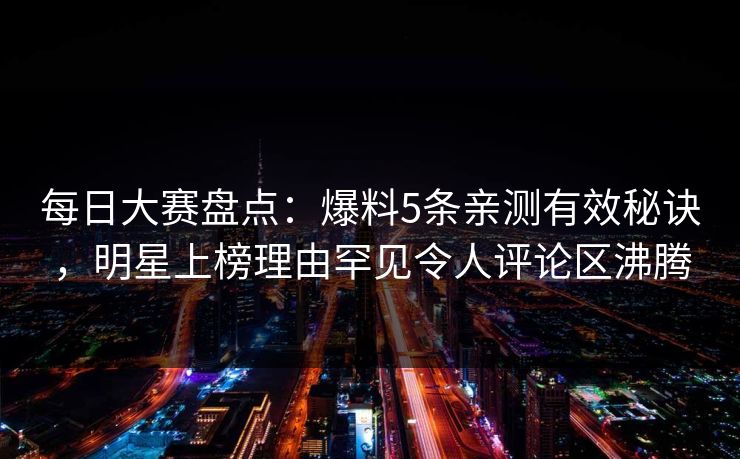 每日大赛盘点：爆料5条亲测有效秘诀，明星上榜理由罕见令人评论区沸腾