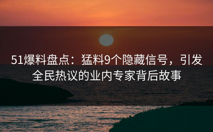 51爆料盘点：猛料9个隐藏信号，引发全民热议的业内专家背后故事