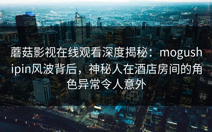 蘑菇影视在线观看深度揭秘：mogushipin风波背后，神秘人在酒店房间的角色异常令人意外