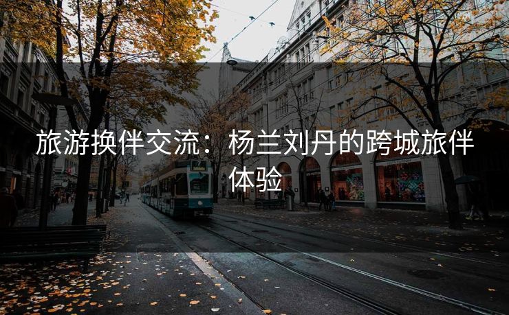 旅游换伴交流：杨兰刘丹的跨城旅伴体验