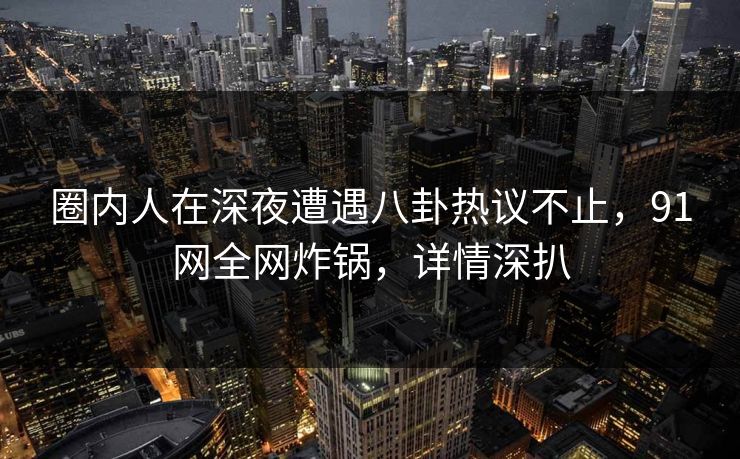圈内人在深夜遭遇八卦热议不止，91网全网炸锅，详情深扒