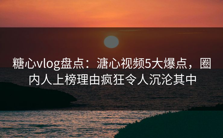 糖心vlog盘点：溏心视频5大爆点，圈内人上榜理由疯狂令人沉沦其中