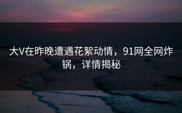 大V在昨晚遭遇花絮动情，91网全网炸锅，详情揭秘