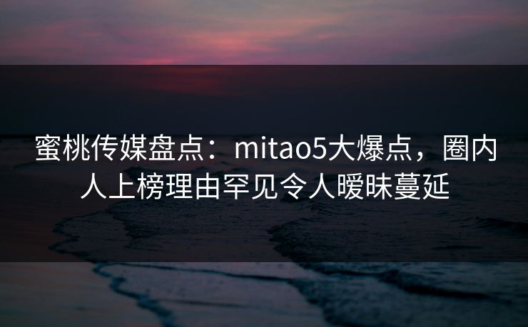 蜜桃传媒盘点：mitao5大爆点，圈内人上榜理由罕见令人暧昧蔓延